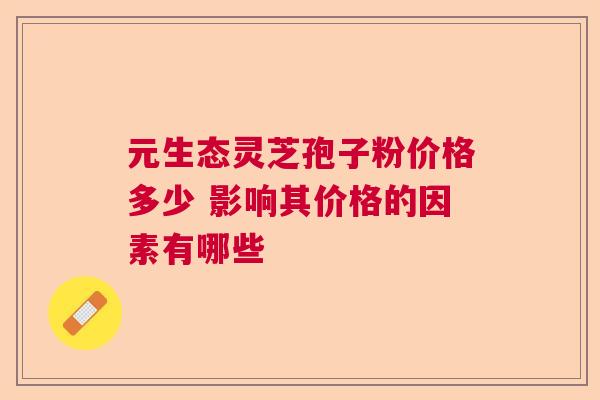 元生态灵芝孢子粉价格多少 影响其价格的因素有哪些 元生态灵芝孢子粉价格多少 影响其价格的因素有哪些