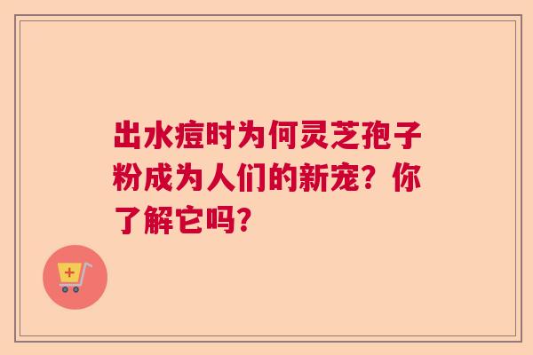 出水痘时为何灵芝孢子粉成为人们的新宠?你了解它吗? 出水痘时为何灵芝孢子粉成为人们的新宠?你了解它吗?