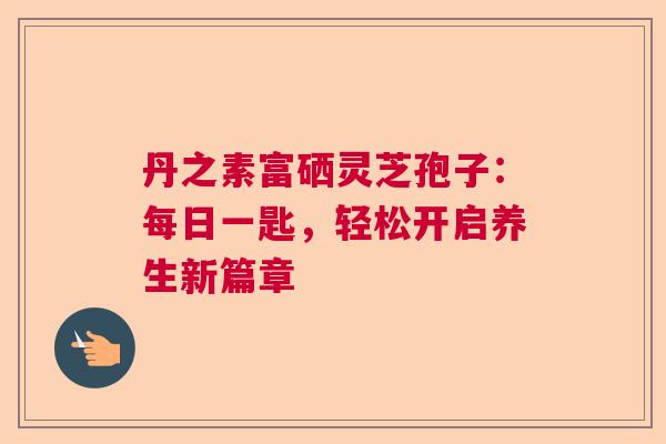 丹之素富硒灵芝孢子:每日一匙,轻松开启养生新篇章 丹之素富硒灵芝孢子:每日一匙,轻松开启养生新篇章