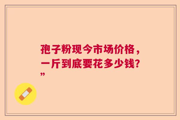 孢子粉现今市场价格,一斤到底要花多少钱?” 孢子粉现今市场价格,一斤到底要花多少钱?”