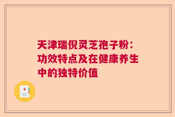 天津瑞倪灵芝孢子粉:功效特点及在健康养生中的独特价值 天津瑞倪灵芝孢子粉:功效特点及在健康养生中的独特价值