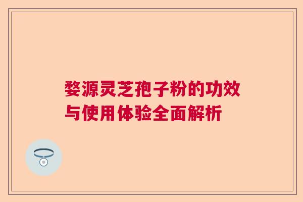 婺源灵芝孢子粉的功效与使用体验全面解析 婺源灵芝孢子粉的功效与使用体验全面解析