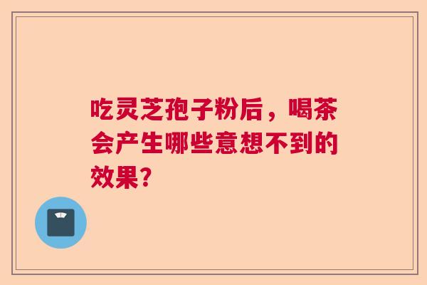 吃灵芝孢子粉后,喝茶会产生哪些意想不到的效果? 吃灵芝孢子粉后,喝茶会产生哪些意想不到的效果?