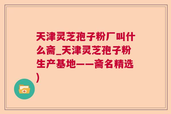 天津灵芝孢子粉厂叫什么斋_天津灵芝孢子粉生产基地——斋名精选) 天津灵芝孢子粉厂叫什么斋_天津灵芝孢子粉生产基地——斋名精选)