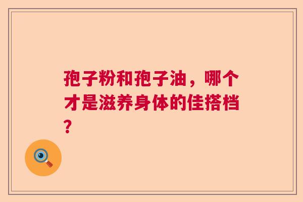 孢子粉和孢子油,哪个才是滋养身体的佳搭档? 孢子粉和孢子油,哪个才是滋养身体的佳搭档?
