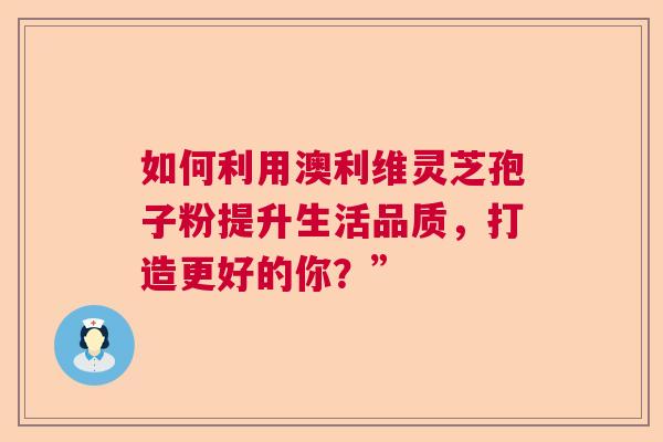 如何利用澳利维灵芝孢子粉提升生活品质,打造更好的你?” 如何利用澳利维灵芝孢子粉提升生活品质,打造更好的你?”