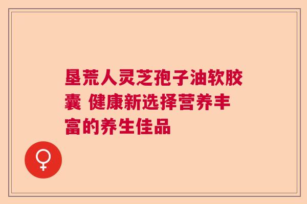 垦荒人灵芝孢子油软胶囊 健康新选择营养丰富的养生佳品