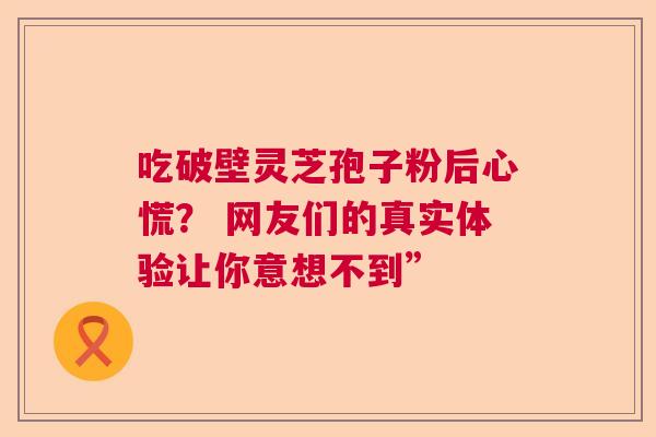 吃破壁灵芝孢子粉后心慌? 网友们的真实体验让你意想不到” 吃破壁灵芝孢子粉后心慌? 网友们的真实体验让你意想不到”