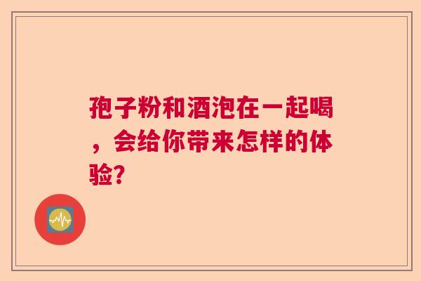 孢子粉和酒泡在一起喝,会给你带来怎样的体验? 孢子粉和酒泡在一起喝,会给你带来怎样的体验?