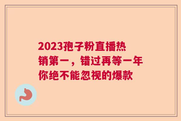 2023孢子粉直播热销第一,错过再等一年你绝不能忽视的爆款 2023孢子粉直播热销第一,错过再等一年你绝不能忽视的爆款