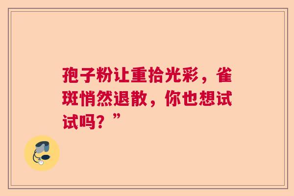 孢子粉让重拾光彩,雀斑悄然退散,你也想试试吗?” 孢子粉让重拾光彩,雀斑悄然退散,你也想试试吗?”