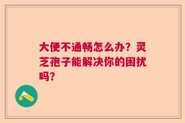 大便不通畅怎么办?灵芝孢子能解决你的困扰吗? 大便不通畅怎么办?灵芝孢子能解决你的困扰吗?