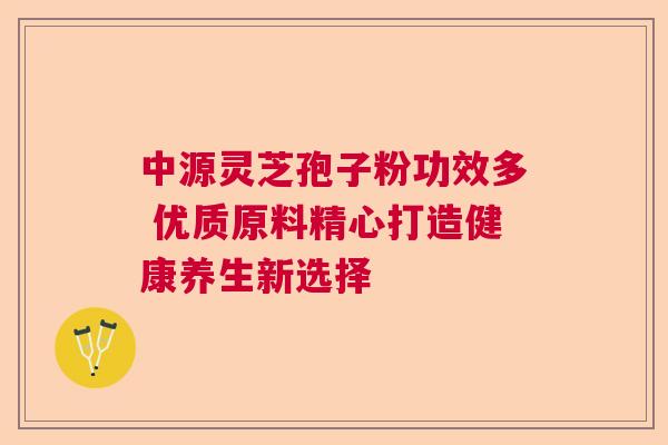 中源灵芝孢子粉功效多 优质原料精心打造健康养生新选择 中源灵芝孢子粉功效多 优质原料精心打造健康养生新选择