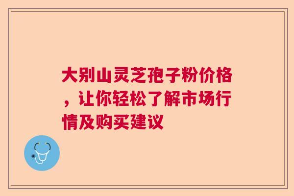 大别山灵芝孢子粉价格,让你轻松了解市场行情及购买建议 大别山灵芝孢子粉价格,让你轻松了解市场行情及购买建议