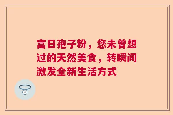 富日孢子粉,您未曾想过的天然美食,转瞬间激发全新生活方式 富日孢子粉,您未曾想过的天然美食,转瞬间激发全新生活方式