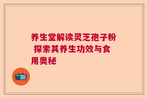 养生堂解读灵芝孢子粉 探索其养生功效与食用奥秘 养生堂解读灵芝孢子粉 探索其养生功效与食用奥秘