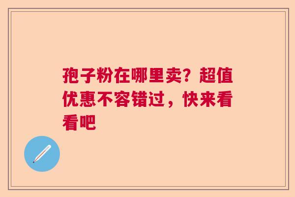 孢子粉在哪里卖?超值优惠不容错过,快来看看吧 孢子粉在哪里卖?超值优惠不容错过,快来看看吧