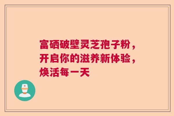 富硒破壁灵芝孢子粉,开启你的滋养新体验,焕活每一天 富硒破壁灵芝孢子粉,开启你的滋养新体验,焕活每一天