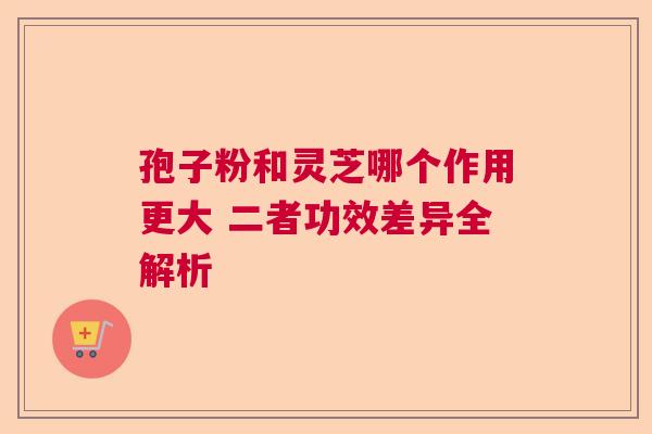 孢子粉和灵芝哪个作用更大 二者功效差异全解析 孢子粉和灵芝哪个作用更大 二者功效差异全解析