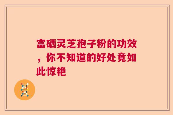 富硒灵芝孢子粉的功效,你不知道的好处竟如此惊艳 富硒灵芝孢子粉的功效,你不知道的好处竟如此惊艳