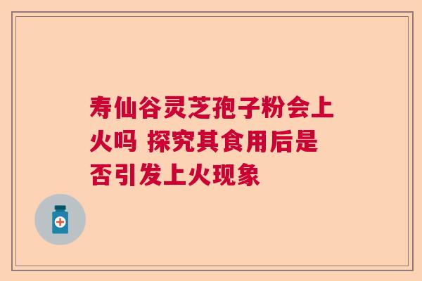 寿仙谷灵芝孢子粉会上火吗 探究其食用后是否引发上火现象 寿仙谷灵芝孢子粉会上火吗 探究其食用后是否引发上火现象