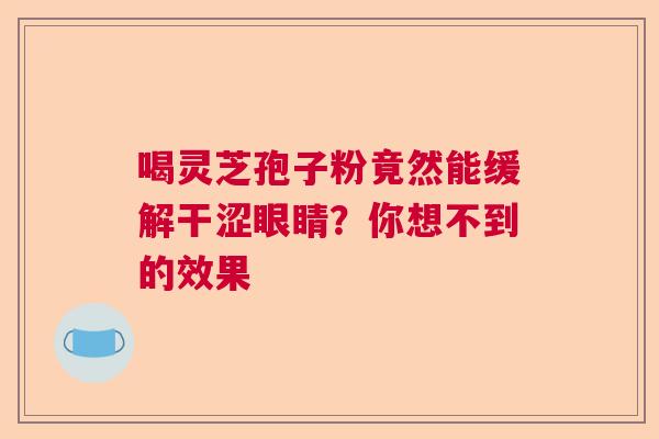 喝灵芝孢子粉竟然能缓解干涩眼睛?你想不到的效果 喝灵芝孢子粉竟然能缓解干涩眼睛?你想不到的效果