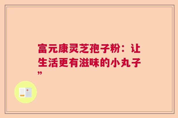 富元康灵芝孢子粉:让生活更有滋味的小丸子” 富元康灵芝孢子粉:让生活更有滋味的小丸子”