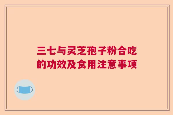 三七与灵芝孢子粉合吃的功效及食用注意事项 三七与灵芝孢子粉合吃的功效及食用注意事项