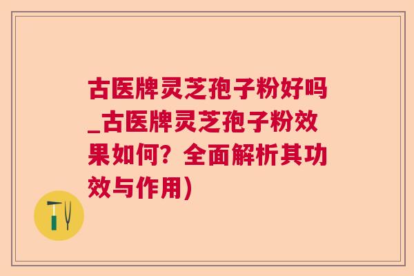 古医牌灵芝孢子粉好吗_古医牌灵芝孢子粉效果如何?全面解析其功效与作用) 古医牌灵芝孢子粉好吗_古医牌灵芝孢子粉效果如何?全面解析其功效与作用)