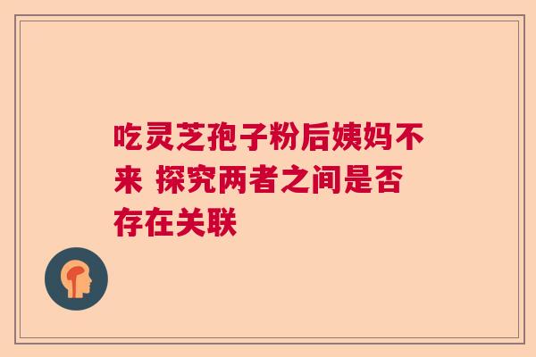 吃灵芝孢子粉后姨妈不来 探究两者之间是否存在关联 吃灵芝孢子粉后姨妈不来 探究两者之间是否存在关联
