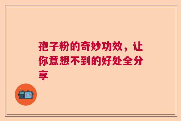 孢子粉的奇妙功效,让你意想不到的好处全分享 孢子粉的奇妙功效,让你意想不到的好处全分享