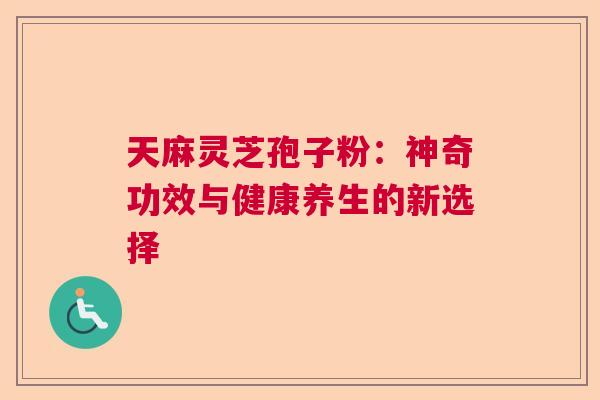 天麻灵芝孢子粉:神奇功效与健康养生的新选择 天麻灵芝孢子粉:神奇功效与健康养生的新选择