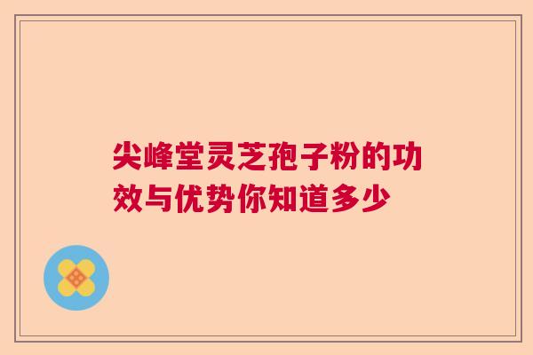 尖峰堂灵芝孢子粉的功效与优势你知道多少 尖峰堂灵芝孢子粉的功效与优势你知道多少