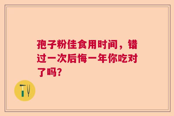 孢子粉佳食用时间,错过一次后悔一年你吃对了吗? 孢子粉佳食用时间,错过一次后悔一年你吃对了吗?