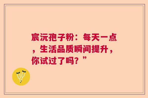 宸沅孢子粉:每天一点,生活品质瞬间提升,你试过了吗?” 宸沅孢子粉:每天一点,生活品质瞬间提升,你试过了吗?”