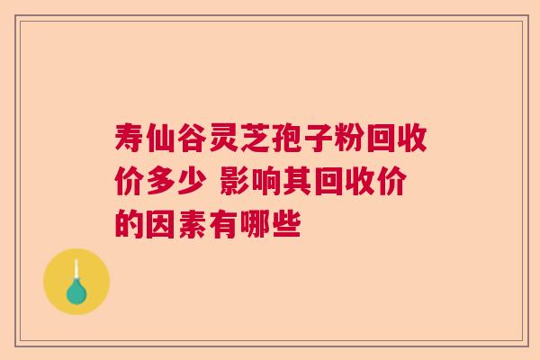 寿仙谷灵芝孢子粉回收价多少 影响其回收价的因素有哪些 寿仙谷灵芝孢子粉回收价多少 影响其回收价的因素有哪些