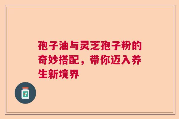 孢子油与灵芝孢子粉的奇妙搭配,带你迈入养生新境界 孢子油与灵芝孢子粉的奇妙搭配,带你迈入养生新境界