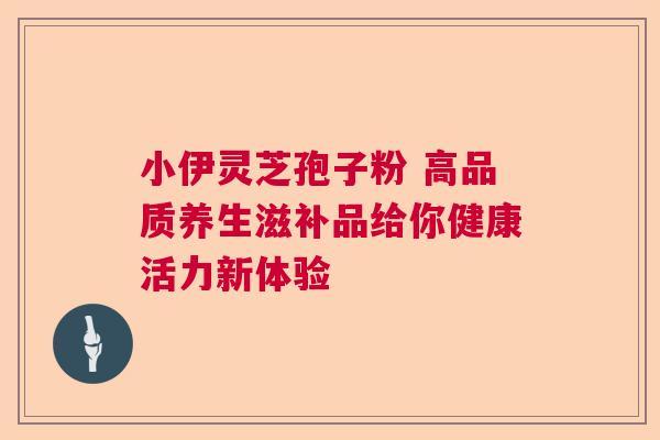 小伊灵芝孢子粉 高品质养生滋补品给你健康活力新体验 小伊灵芝孢子粉 高品质养生滋补品给你健康活力新体验