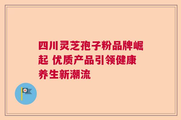 四川灵芝孢子粉品牌崛起 优质产品引领健康养生新潮流 四川灵芝孢子粉品牌崛起 优质产品引领健康养生新潮流