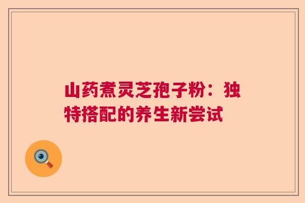 山药煮灵芝孢子粉:独特搭配的养生新尝试 山药煮灵芝孢子粉:独特搭配的养生新尝试