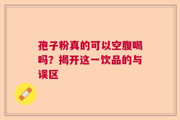 孢子粉真的可以空腹喝吗?揭开这一饮品的与误区 孢子粉真的可以空腹喝吗?揭开这一饮品的与误区