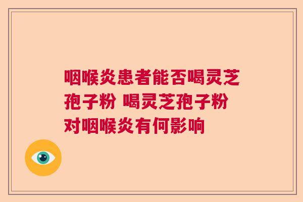 咽喉炎患者能否喝灵芝孢子粉 喝灵芝孢子粉对咽喉炎有何影响 咽喉炎患者能否喝灵芝孢子粉 喝灵芝孢子粉对咽喉炎有何影响