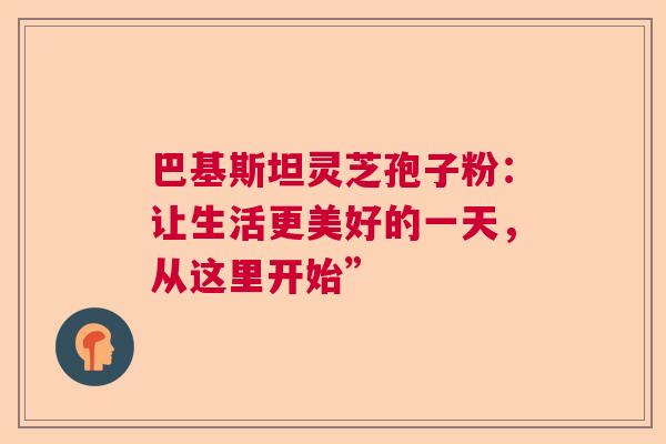 巴基斯坦灵芝孢子粉:让生活更美好的一天,从这里开始” 巴基斯坦灵芝孢子粉:让生活更美好的一天,从这里开始”
