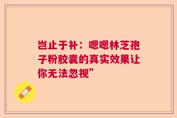 岂止于补:嗯嗯林芝孢子粉胶囊的真实效果让你无法忽视” 岂止于补:嗯嗯林芝孢子粉胶囊的真实效果让你无法忽视”