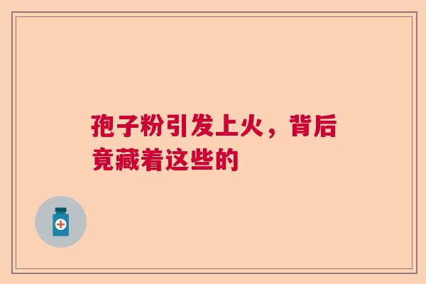 孢子粉引发上火,背后竟藏着这些的 孢子粉引发上火,背后竟藏着这些的