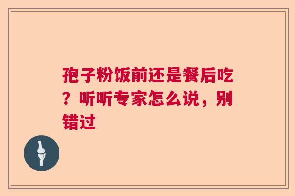 孢子粉饭前还是餐后吃?听听专家怎么说,别错过 孢子粉饭前还是餐后吃?听听专家怎么说,别错过