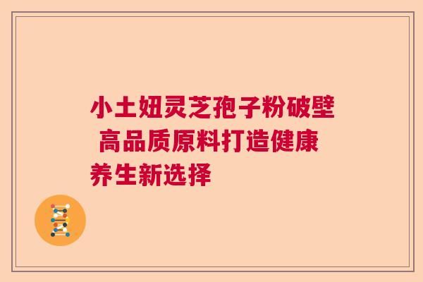 小土妞灵芝孢子粉破壁 高品质原料打造健康养生新选择 小土妞灵芝孢子粉破壁 高品质原料打造健康养生新选择