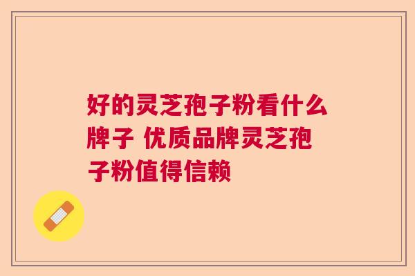好的灵芝孢子粉看什么牌子 优质品牌灵芝孢子粉值得信赖 好的灵芝孢子粉看什么牌子 优质品牌灵芝孢子粉值得信赖