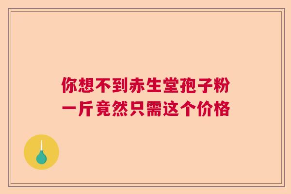 你想不到赤生堂孢子粉一斤竟然只需这个价格 你想不到赤生堂孢子粉一斤竟然只需这个价格