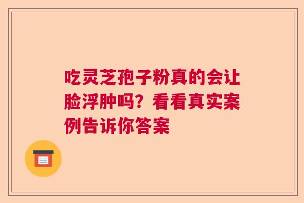 吃灵芝孢子粉真的会让脸浮肿吗?看看真实案例告诉你答案 吃灵芝孢子粉真的会让脸浮肿吗?看看真实案例告诉你答案